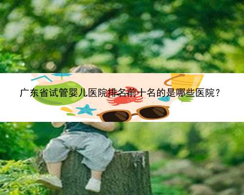 广东省试管婴儿医院排名前十名的是哪些医院？