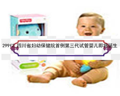 299f2_四川省妇幼保健院首例第三代试管婴儿即将诞生