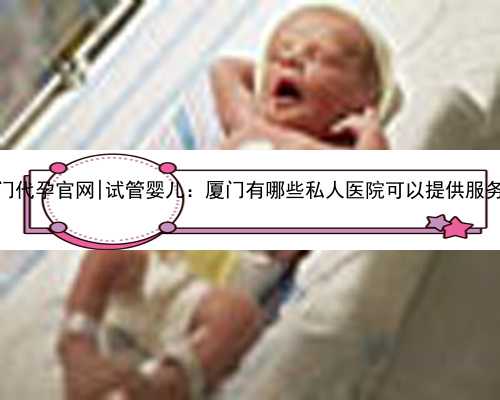 厦门代孕官网|试管婴儿：厦门有哪些私人医院可以提供服务？